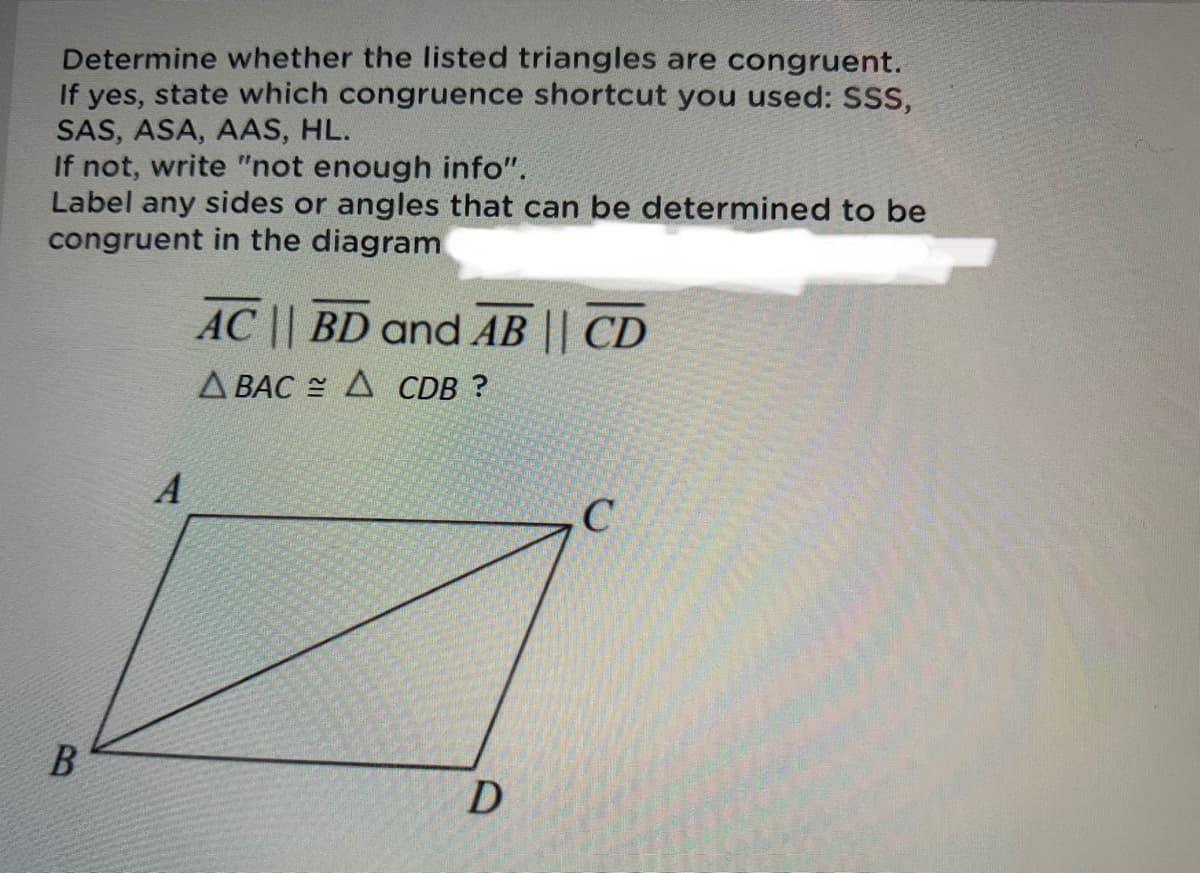 Determine whether the listed triangles are congruent.
If yes, state which congruence shortcut you used: SSs,
SAS, ASA, AAS, HL.
If not, write "not enough info".
Label any sides or angles that can be determined to be
congruent in the diagram
AC || BD and AB || CD
Д ВАС Д CDB ?
C
D.
