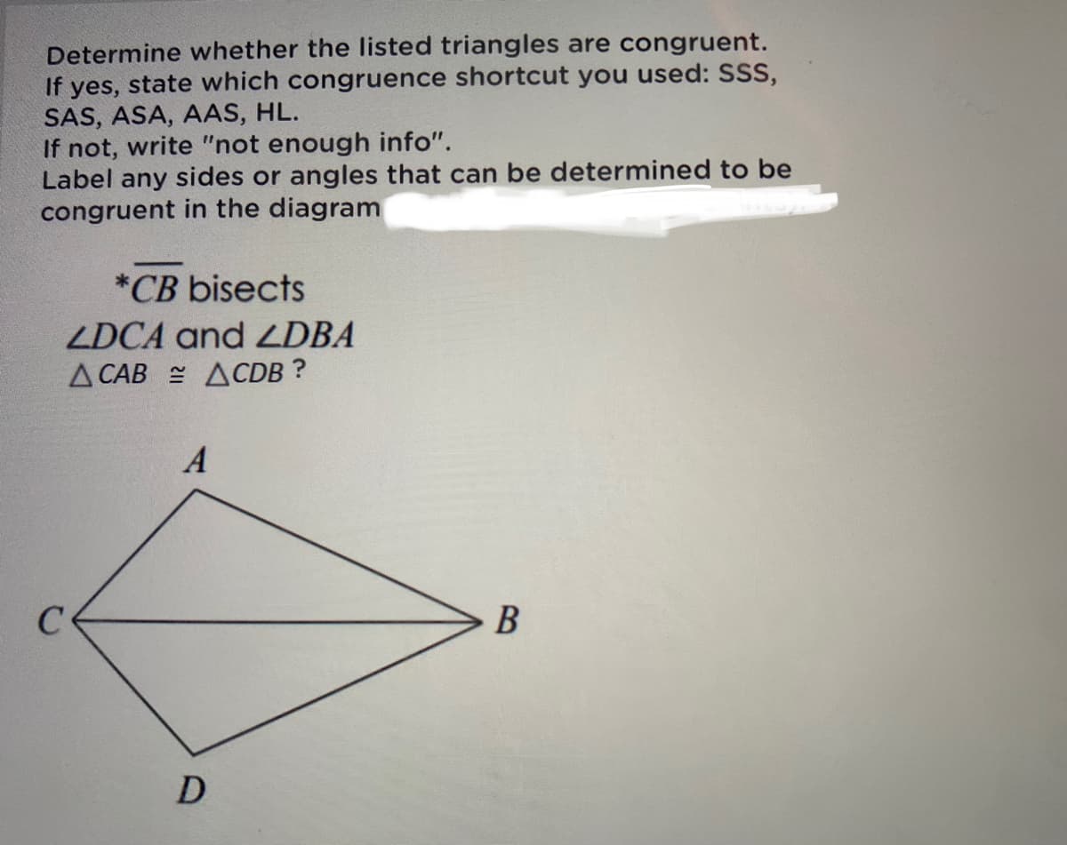 Determine whether the listed triangles are congruent.
If yes, state which congruence shortcut you used: SSS,
SAS, ASA, AAS, HL.
If not, write "not enough info".
Label any sides or angles that can be determined to be
congruent in the diagram
*CB bisects
ZDCA and ZDBA
Д САВ ДСDB ?
B
