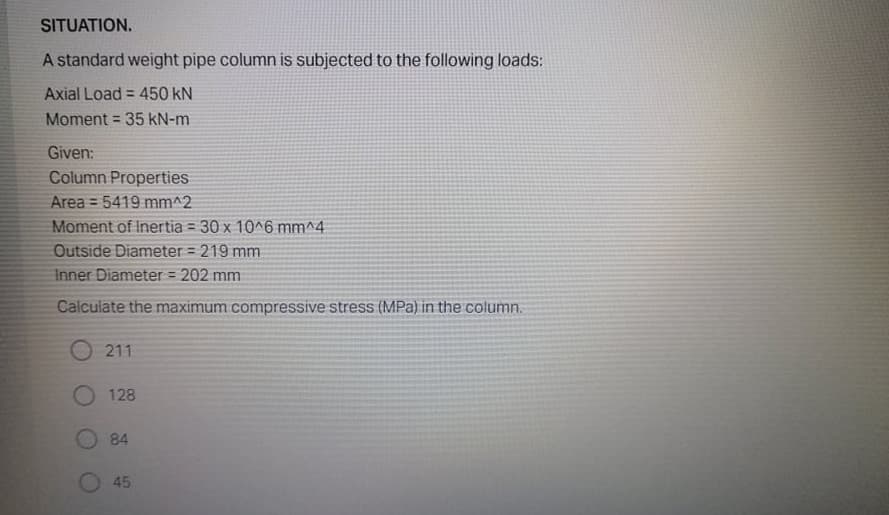 SITUATION.
A standard weight pipe column is subjected to the following loads:
Axial Load = 450 kN
Moment = 35 kN-m
%3D
Given:
Column Properties
Area = 5419 mm^2
Moment of Inertia = 30 x 10^6 mm^4
Outside Diameter = 219 mm
Inner Diameter = 202 mm
Calculate the maximum compressive stress (MPa) in the column.
211
O 128
84
45
