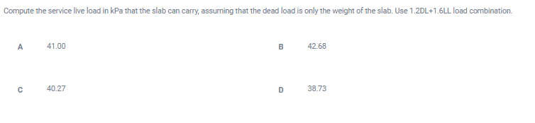 Compute the service live load in kPa that the slab can carry, assuming that the dead load is only the weight of the slab. Use 1.2DL+1.6LL load combination.
A
41.00
B
42.68
40.27
D
38.73
