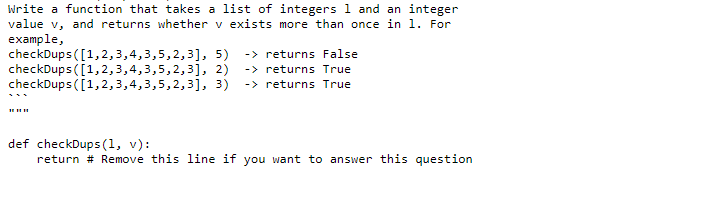 Write a function that takes a list of integers 1 and an integer
value v, and returns whether v exists more than once in 1. For
example,
checkDups ([1,2,3,4,3,5,2,3], 5) -> returns False
checkDups ([1,2,3,4,3,5,2,3], 2)
checkDups ([1,2,3,4,3,5,2,3], 3)
-> returns True
-> returns True
def checkDups (1, v):
return # Remove this line if you want to answer this question
