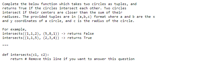 Complete the below function which takes two circles as tuples, and
returns True if the circles intersect each other. Two circles
intersect if their centers are closer than the sum of their
radiuses. The provided tuples are in (a,b,c) format where a and b are the x
and y coordinates of a circle, and c is the radius of the circle.
For example,
intersects ((1,1,2), (5,8,1)) -> returns False
intersects ((1,1,5), (2,3,4)) -> returns True
def intersects(c1, c2):
return # Remove this line if you want to answer this question
