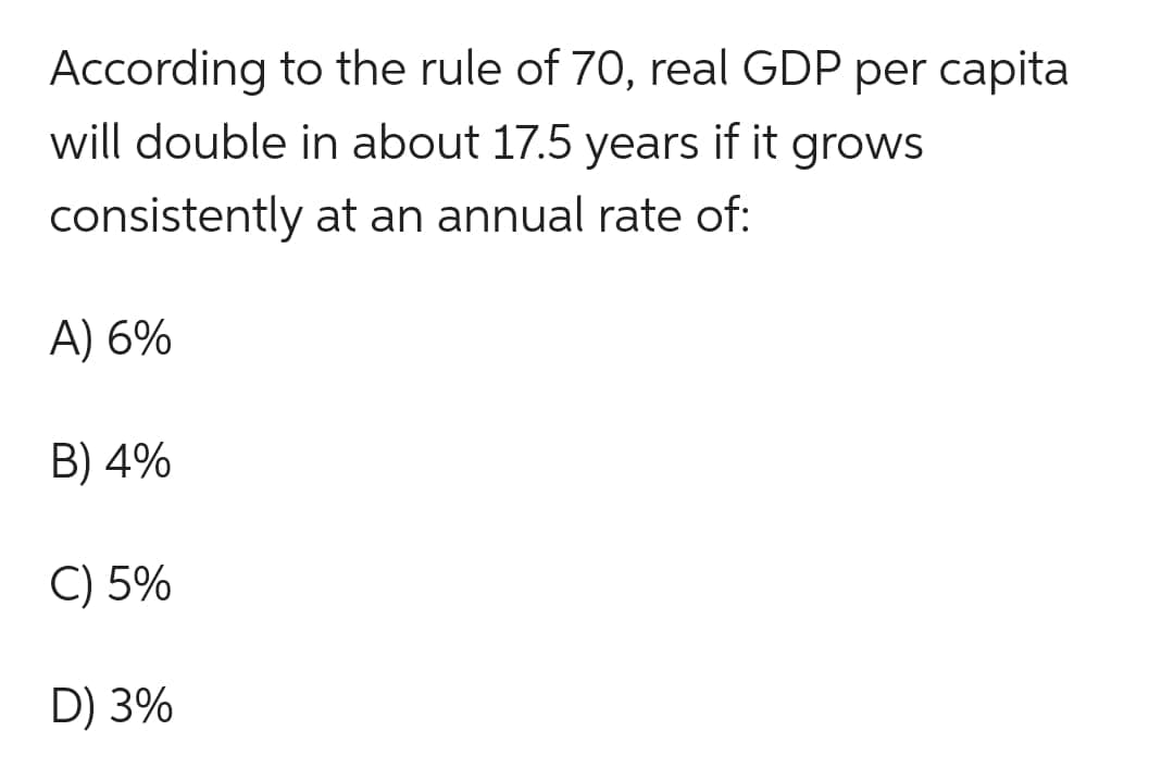 According to the rule of 70, real GDP per capita
will double in about 17.5 years if it
if it grows
consistently
at an annual rate of:
A) 6%
B) 4%
C) 5%
D) 3%