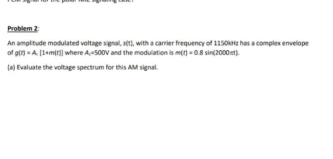 Problem 2:
An amplitude modulated voltage signal, s(t), with a carrier frequency of 1150kHz has a complex envelope
of g(t) = A: [1+m(t)] where A=500V and the modulation is m(t) = 0.8 sin(2000rt).
(a) Evaluate the voltage spectrum for this AM signal.
