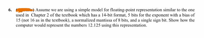 6.) Assume we are using a simple model for floating-point representation similar to the one
used in Chapter 2 of the textbook which has a 14-bit format, 5 bits for the exponent with a bias of
15 (not 16 as in the textbook), a normalized mantissa of 8 bits, and a single sign bit. Show how the
computer would represent the numbers 12.125 using this representation.