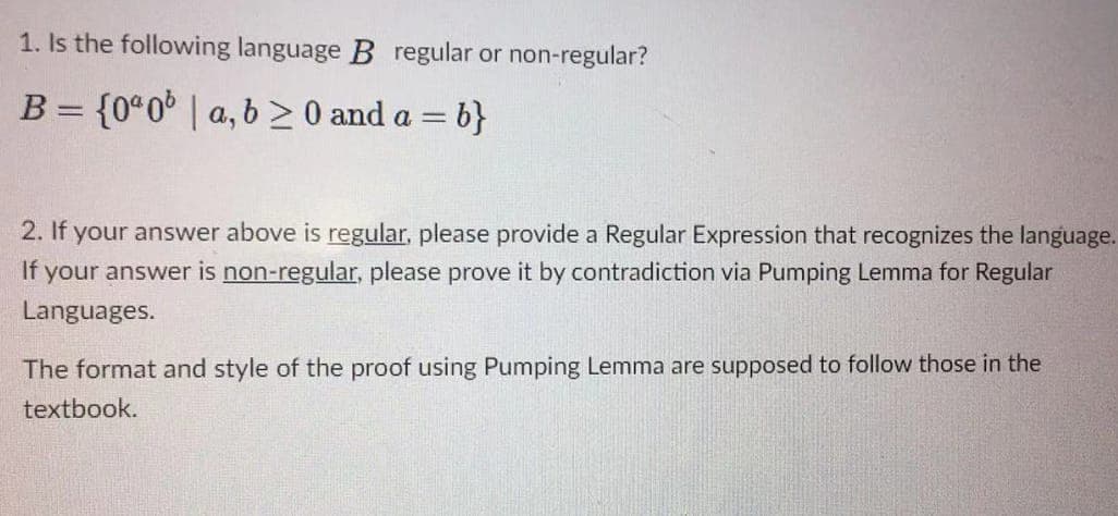 1. Is the following language B regular or non-regular?
B = {0% 0 | a,b ≥ 0 and a =b}
2. If your answer above is regular, please provide a Regular Expression that recognizes the language.
If your answer is non-regular, please prove it by contradiction via Pumping Lemma for Regular
Languages.
The format and style of the proof using Pumping Lemma are supposed to follow those in the
textbook.