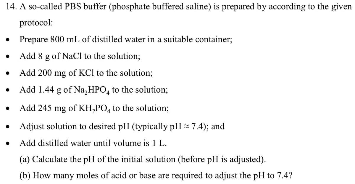 14. A so-called PBS buffer (phosphate buffered saline) is prepared by according to the given
protocol:
●
Prepare 800 mL of distilled water in a suitable container;
●
Add 8 g of NaCl to the solution;
Add 200 mg of KCl to the solution;
Add 1.44 g of Na₂HPO4 to the solution;
Add 245 mg of KH₂PO4 to the solution;
Adjust solution to desired pH (typically pH ≈ 7.4); and
Add distilled water until volume is 1 L.
(a) Calculate the pH of the initial solution (before pH is adjusted).
(b) How many moles of acid or base are required to adjust the pH to 7.4?