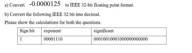 a) Convert -0.0000125 to IEEE 32-bit floating point format.
b) Convert the following IEEE 32 bit into decimal.
Please show the calculations for both the questions.
Sign bit
exponent
significant
1
00001110
00010010001000000000000
