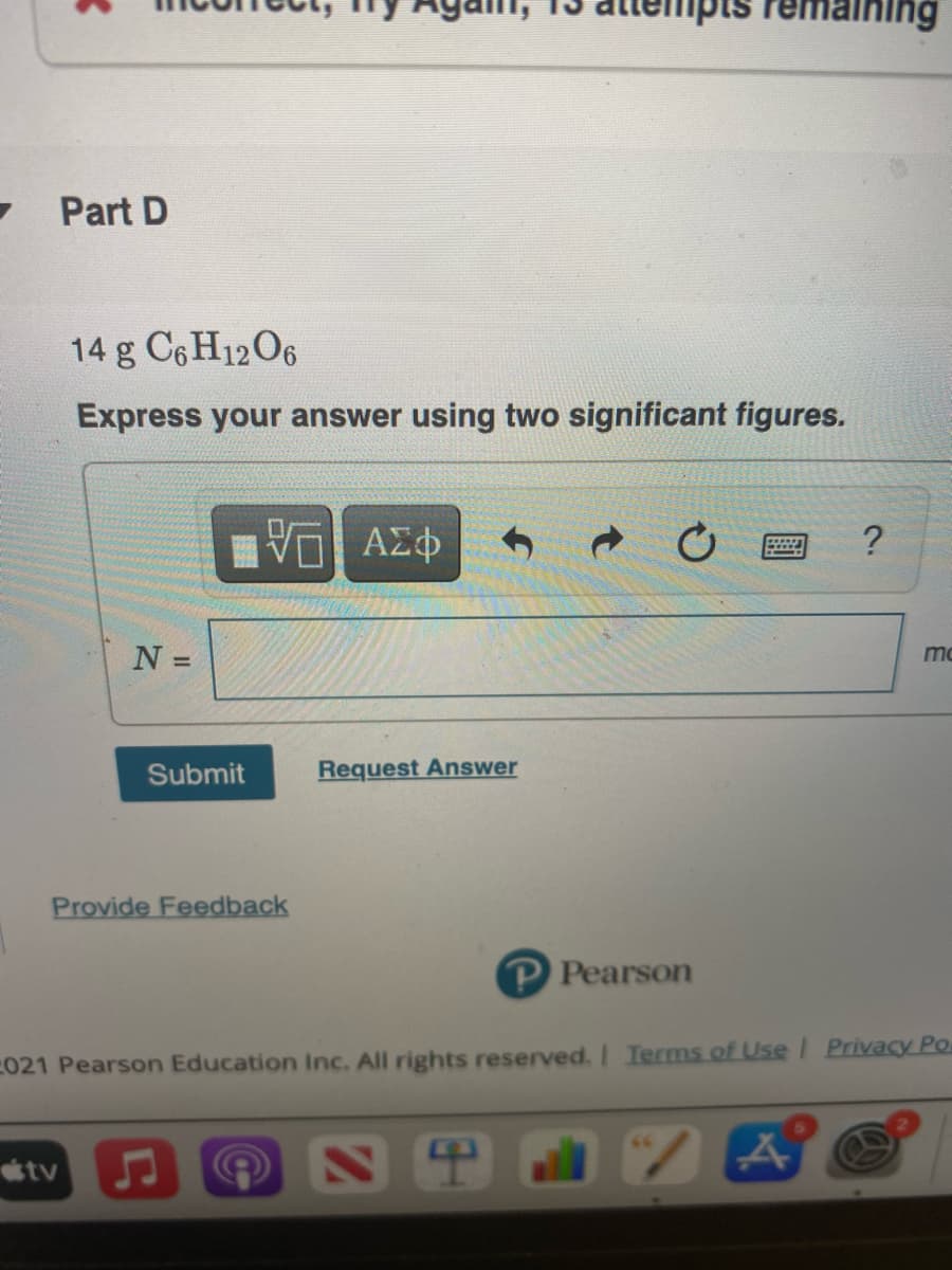 "pts
Part D
14 g C6H12O6
Express your answer using two significant figures.
?
N =
mo
%3D
Submit
Request Answer
Provide Feedback
P Pearson
021 Pearson Education Inc. All rights reserved. Ierms of Use/ Privacy Po.
tv

