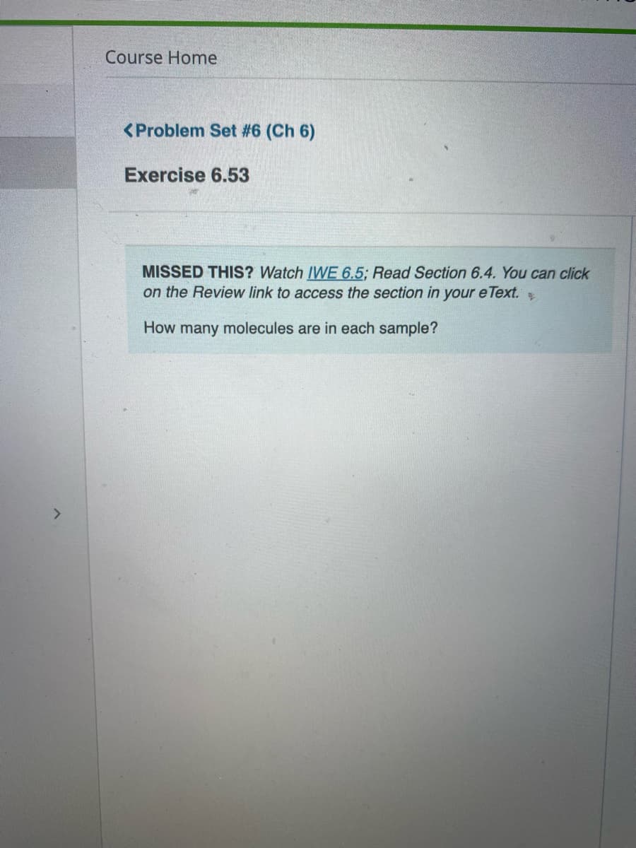 Course Home
<Problem Set #6 (Ch 6)
Exercise 6.53
MISSED THIS? Watch IWE 6.5; Read Section 6.4. You can click
on the Review link to access the section in your e Text.
How many molecules are in each sample?
