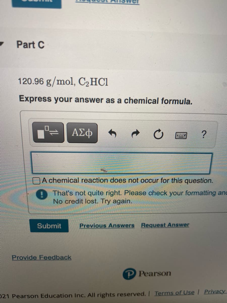 Part C
120.96 g/mol, C2HC1
Express your answer as a chemical formula.
ΑΣφ
?
A chemical reaction does not occur for this question.
D That's not quite right. Please check your formatting and
No credit lost. Try again.
Submit
Previous Answers Request Answer
Provide Feedback
P Pearson
021 Pearson Education Inc. All rights reserved.| Terms of Use | Privacy
