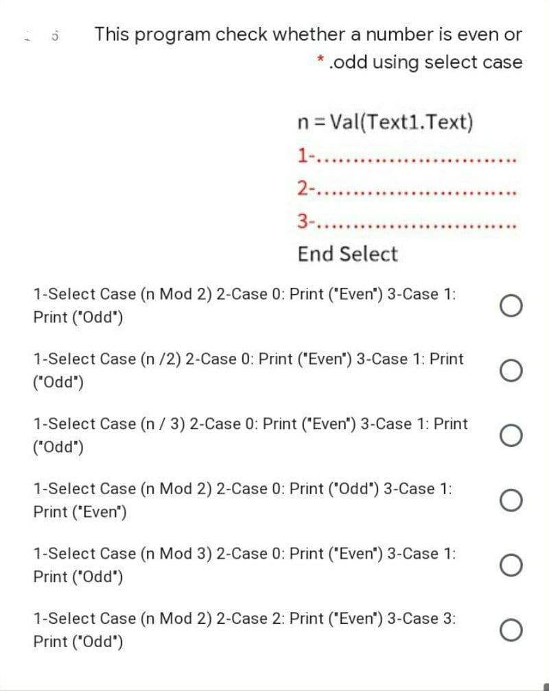 This program check whether a number is even or
* .odd using select case
n= Val(Text1.Text)
1-.. .
2-....
3-....
End Select
1-Select Case (n Mod 2) 2-Case 0: Print ("Even") 3-Case 1:
Print ("Odd")
1-Select Case (n /2) 2-Case 0: Print ("Even") 3-Case 1: Print
(.ppo.)
1-Select Case (n / 3) 2-Case 0: Print ("Even") 3-Case 1: Print
("Odd")
1-Select Case (n Mod 2) 2-Case 0: Print ("Odd") 3-Case 1:
Print ("Even")
1-Select Case (n Mod 3) 2-Case 0: Print ("Even") 3-Case 1:
Print ("Odd")
1-Select Case (n Mod 2) 2-Case 2: Print ("Even") 3-Case 3:
Print ("Odd")
