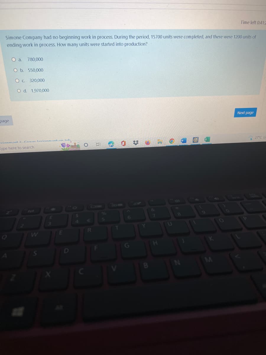 Simone Company had no beginning work in process. During the period, 15700 units were completed, and there were 1200 units of
ending work in process. How many units were started into production?
page
O a. 780,000
O b. 550,000
O c. 320,000
O d. 1,970,000
cianmont) Grown Aerianmont on loh
Type here to search
W
S
£
Mean
$
JU
E
D
J
O HI
R
F
%
5
2
T
6
G
Y
B
&
7
H
O
U
N
K
Time left 0:41:2
O
Next page
27°C LÀ