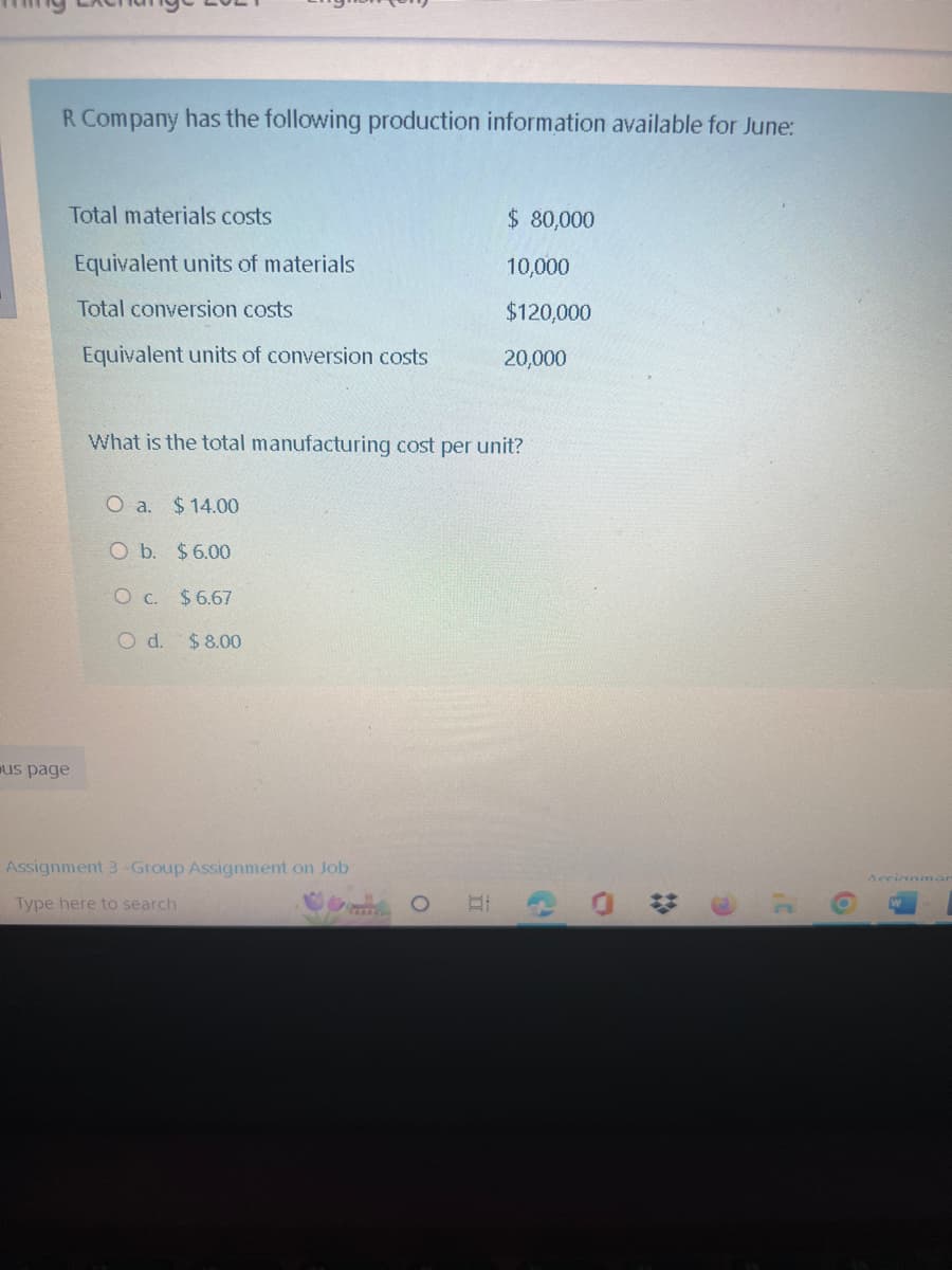 R Company has the following production information available for June:
Total materials costs
Equivalent units of materials
Total conversion costs
Equivalent units of conversion costs
us page
What is the total manufacturing cost per unit?
O a. $14.00
O b. $6.00
O c. $6.67
O d. $8.00
$ 80,000
10,000
$120,000
20,000
Assignment 3-Group Assignment on Job
Type here to search
C
O
Accianmar