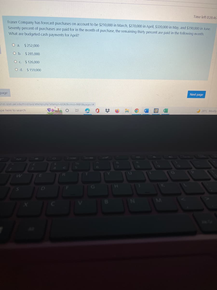page
Fraser Company has forecast purchases on account to be $210,000 in March, $270,000 in April, $320,000 in May, and $390,000 in June.
Seventy percent of purchases are paid for in the month of purchase, the remaining thirty percent are paid in the following month.
What are budgeted cash payments for April?
O a. $252,000
O b. $285,000
O c. $126,000
O d. $159,000
irses.open.uwi.edu/mod/quiz/attempt.php?attempt=63242&cmid-99810&page-14
pe here to search
S
J
£
3
E
$
4
O BI
R
JU
F
JU
%
5
C
T
6
B
&
H
U
8
Time left 0:28:46
W
Next page
28°C Mostly
