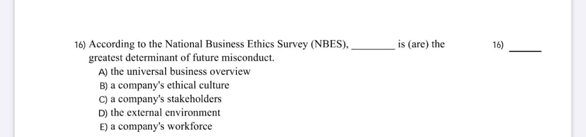 16) According to the National Business Ethics Survey (NBES),
greatest determinant of future misconduct.
A) the universal business overview
B) a company's ethical culture
C) a company's stakeholders
D) the external environment
E) a company's workforce
is (are) the
16)
