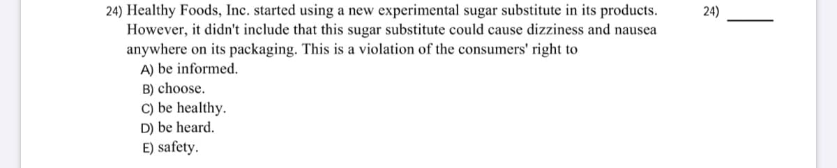 24) Healthy Foods, Inc. started using a new experimental sugar substitute in its products.
However, it didn't include that this sugar substitute could cause dizziness and nausea
24)
anywhere on its packaging. This is a violation of the consumers' right to
A) be informed.
B) choose.
C) be healthy.
D) be heard.
E) safety.
