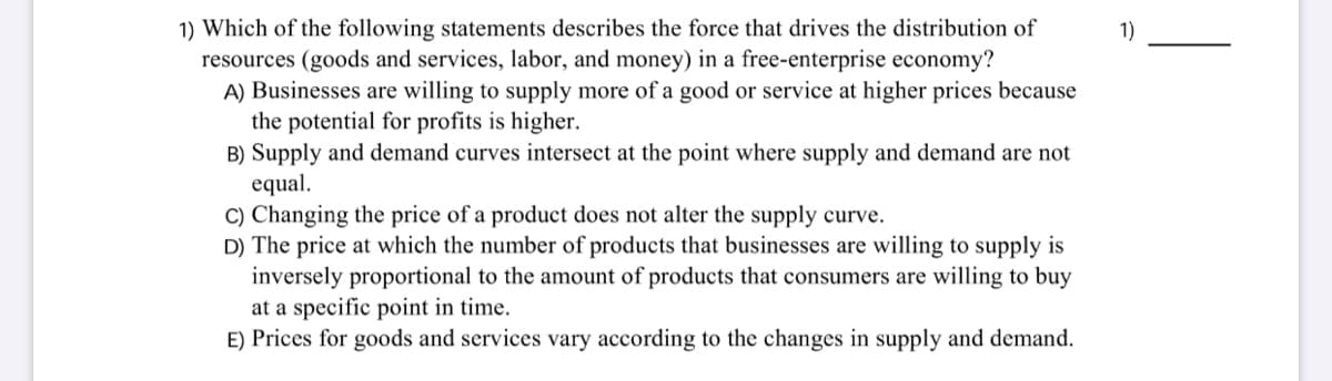 1) Which of the following statements describes the force that drives the distribution of
resources (goods and services, labor, and money) in a free-enterprise economy?
A) Businesses are willing to supply more of a good or service at higher prices because
the potential for profits is higher.
B) Supply and demand curves intersect at the point where supply and demand are not
equal.
C) Changing the price of a product does not alter the supply curve.
D) The price at which the number of products that businesses are willing to supply is
inversely proportional to the amount of products that consumers are willing to buy
at a specific point in time.
E) Prices for goods and services vary according to the changes in supply and demand.
1)
