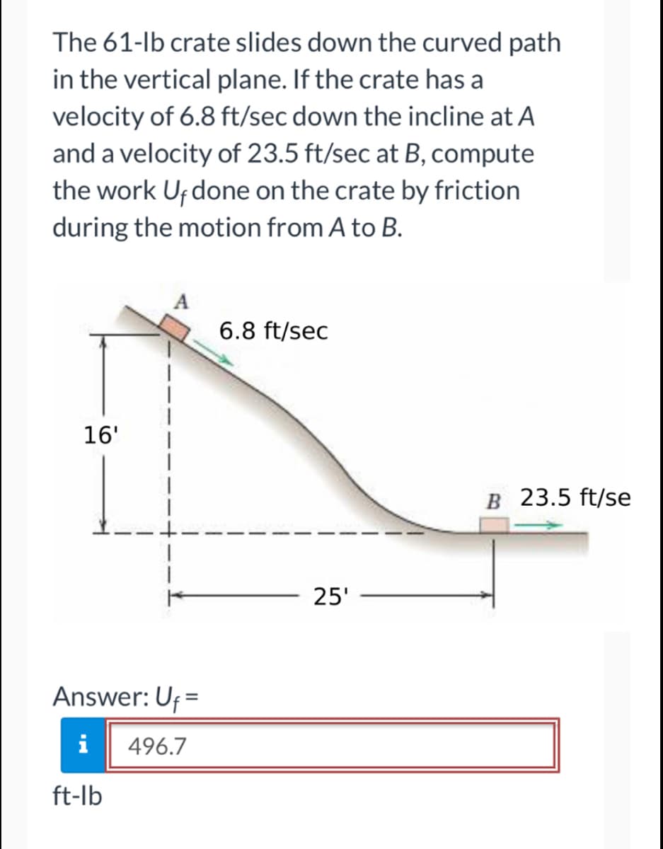 The 61-lb crate slides down the curved path
in the vertical plane. If the crate has a
velocity of 6.8 ft/sec down the incline at A
and a velocity of 23.5 ft/sec at B, compute
the work Uf done on the crate by friction
during the motion from A to B.
16'
Answer: Uf=
i
496.7
ft-lb
6.8 ft/sec
25'
B 23.5 ft/se