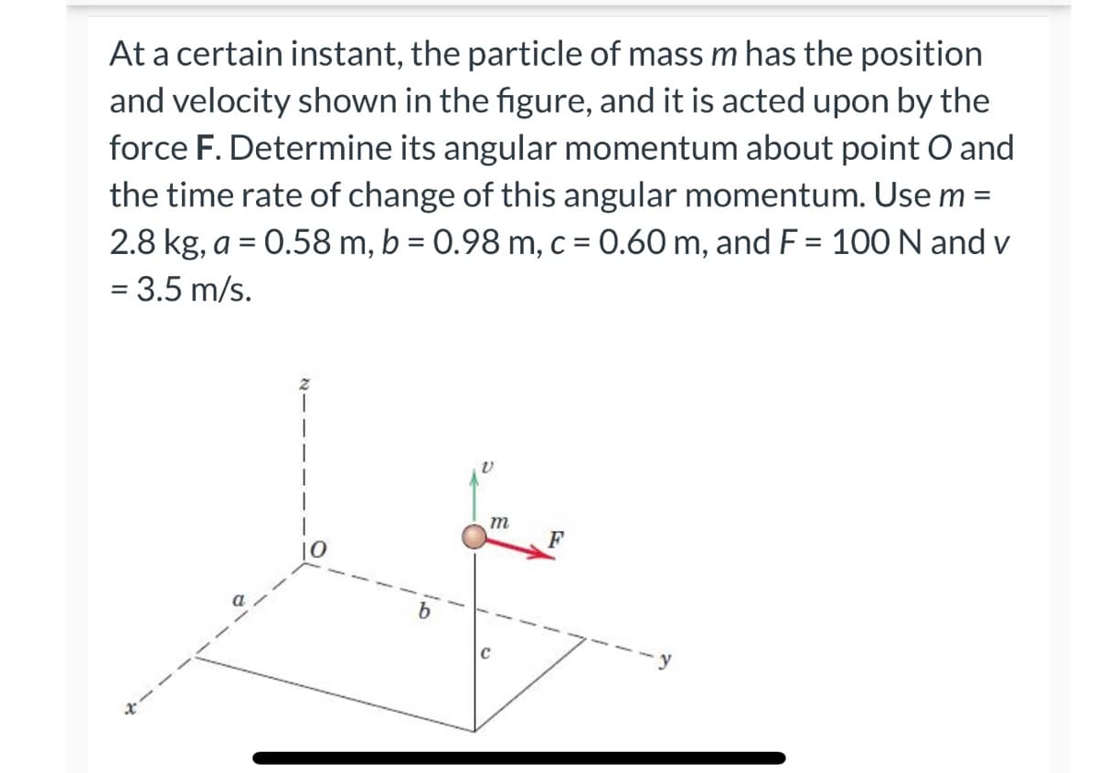 At a certain instant, the particle of mass m has the position
and velocity shown in the figure, and it is acted upon by the
force F. Determine its angular momentum about point O and
the time rate of change of this angular momentum. Use m =
2.8 kg, a = 0.58 m, b = 0.98 m, c = 0.60 m, and F = 100 N and v
= 3.5 m/s.
m
F
