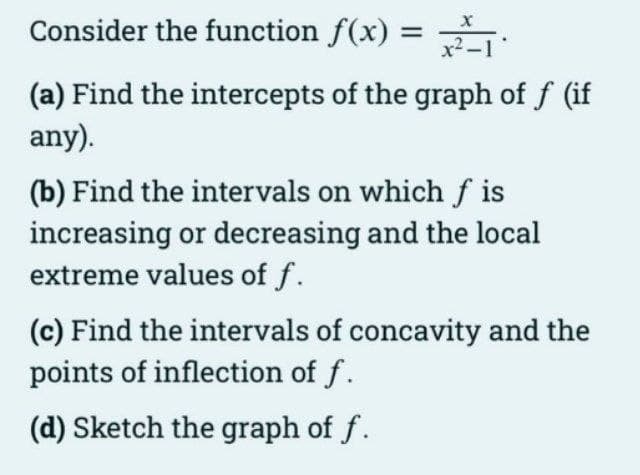 Consider the function f(x) = :
x2.
(a) Find the intercepts of the graph of f (if
any).
(b) Find the intervals on which f is
increasing or decreasing and the local
extreme values of f.
(c) Find the intervals of concavity and the
points of inflection of f.
(d) Sketch the graph of f.
