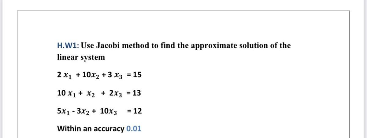 H.W1: Use Jacobi method to find the approximate solution of the
linear system
2 x1 + 10x2 + 3 x3 = 15
10 x1 + X2 + 2x3 = 13
5x1 - 3x2 + 10x3
= 12
Within an accuracy 0.01
