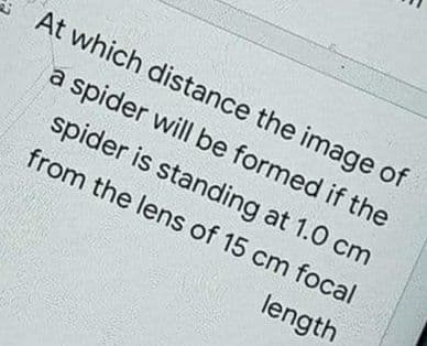 At which distance the image of
a spider will be formed if the
spider is standing at 1.0 cm
from the lens of 15 cm focal
length
