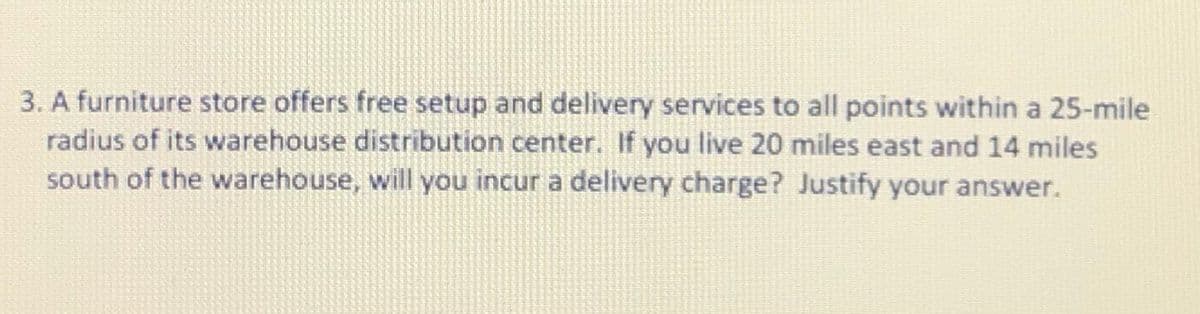 3. A furniture store offers free setup and delivery services to all points within a 25-mile
radius of its warehouse distribution center. If you live 20 miles east and 14 miles
south of the warehouse, will you incur a delivery charge? Justify your answer.
