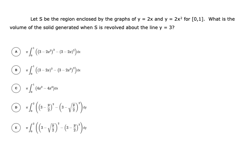 Let S be the region enclosed by the graphs of y = 2x and y = 2x? for [0,1]. What is the
volume of the solid generated when S is revolved about the line y = 3?
7 (8– 2)* – (3 – 2-*)°) dx
B
(4z² – 4z*)dx
3-
dy
E
