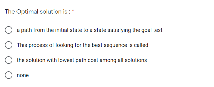 The Optimal solution is : *
a path from the initial state to a state satisfying the goal test
This process of looking for the best sequence is called
the solution with lowest path cost among all solutions
none
