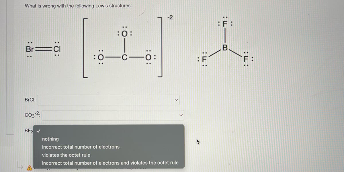 What is wrong with the following Lewis structures:
:Ö:
Br
BrCl:
CO3-2.
BF3 ✓
||
—
-2
nothing
incorrect total number of electrons
violates the octet rule
incorrect total number of electrons and violates the octet rule
h
B