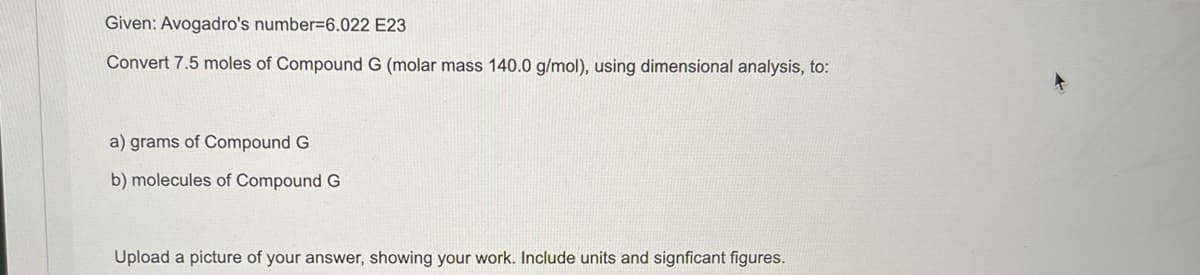 Given: Avogadro's number=6.022 E23
Convert 7.5 moles of Compound G (molar mass 140.0 g/mol), using dimensional analysis, to:
a) grams of Compound G
b) molecules of Compound G
Upload a picture of your answer, showing your work. Include units and signficant figures.