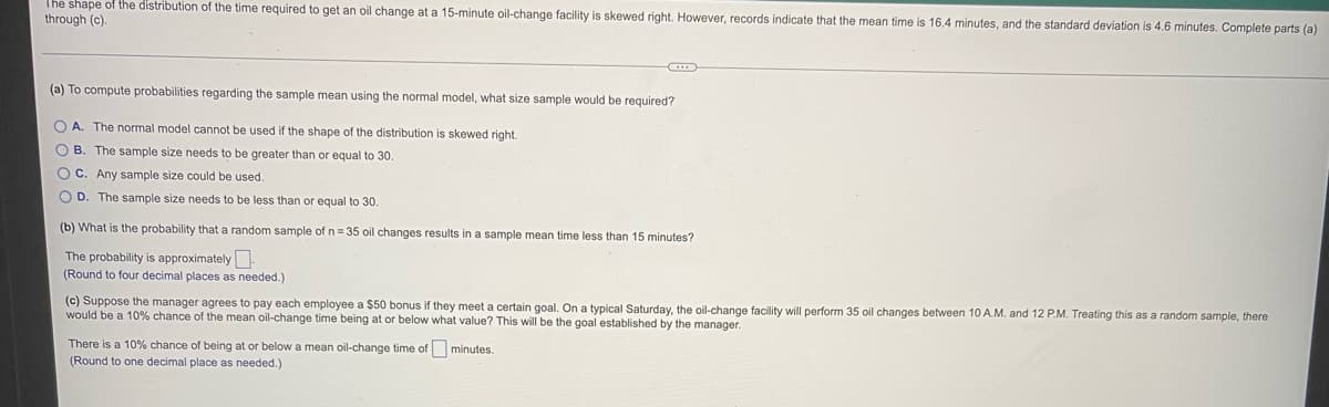 The shape of the distribution of the time required to get an oil change at a 15-minute oil-change facility is skewed right. However, records indicate that the mean time is 16.4 minutes, and the standard deviation is 4.6 minutes. Complete parts (a)
through (c).
(a) To compute probabilities regarding the sample mean using the normal model, what size sample would be required?
O A. The normal model cannot be used if the shape of the distribution is skewed right.
O B. The sample size needs to be greater than or equal to 30.
OC. Any sample size could be used.
O D. The sample size needs to be less than or equal to 30.
(b) What is the probability that a random sample of n= 35 oil changes results in a sample mean time less than 15 minutes?
The probability is approximately.
(Round to four decimal places as needed.)
(c) Suppose the manager agrees to pay each employee a $50 bonus if they meet a certain goal. On a typical Saturday, the oil-change facility will perform 35 oil changes between 10 A.M. and 12 P.M. Treating this as a random sample, there
would be a 10% chance of the mean oil-change time being at or below what value? This will be the goal established by the manager.
There is a 10% chance of being at or below a mean oil-change time of minutes.
(Round to one decimal place as needed.)
