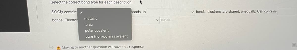 Select the correct bond type for each description: F
SOCI2 contain: ✓
bonds. In
bonds. Electron
metallic
ionic
polar covalent
pure (non-polar) covalent
A Moving to another question will save this response.
bonds.
✓bonds, electrons are shared, unequally. CsF contains