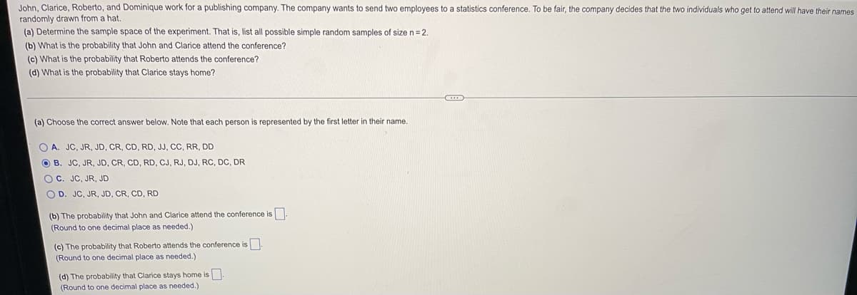 John, Clarice, Roberto, and Dominique work for a publishing company. The company wants to send two employees to a statistics conference. To be fair, the company decides that the two individuals who get to attend will have their names
randomly drawn from a hat.
(a) Determine the sample space of the experiment. That is, list all possible simple random samples of size n= 2.
(b) What is the probability that John and Clarice attend the conference?
(c) What is the probability that Roberto attends the conference?
(d) What is the probability that Clarice stays home?
(a) Choose the correct answer below. Note that each person is represented by the first letter in their name.
O A. JC, JR, JD, CR, CD, RD, JJ, CC, RR, DD
O B. JC, JR, JD, CR, CD, RD, CJ, RJ, DJ, RC, DC, DR
OC. JC, JR, JD
O D. JC, JR, JD, CR, CD, RD
(b) The probability that John and Clarice attend the conference is.
(Round to one decimal place as needed.)
(c) The probability that Roberto attends the conference is.
(Round to one decimal place as needed.)
(d) The probability that Clarice stays home is
(Round to one decimal place as needed.)
