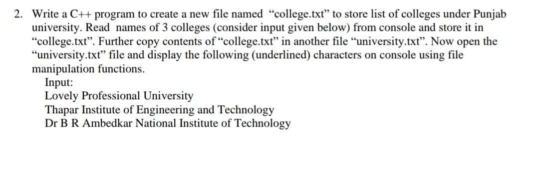 2. Write a C++ program to create a new file named "college.txt" to store list of colleges under Punjab
university. Read names of 3 colleges (consider input given below) from console and store it in
"college.txt". Further copy contents of "college.txt" in another file "university.txt". Now open the
“university.txt" file and display the following (underlined) characters on console using file
manipulation functions.
Input:
Lovely Professional University
Thapar Institute of Engineering and Technology
Dr B R Ambedkar National Institute of Technology
