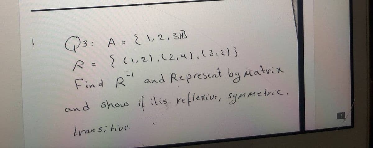 Q3: A = { \,2, 343
R= ? (1,2),(2,4).13,
Find R" and Represent by aatrix
and show if ilis reflexive, Symmetric.
tran si tive.

