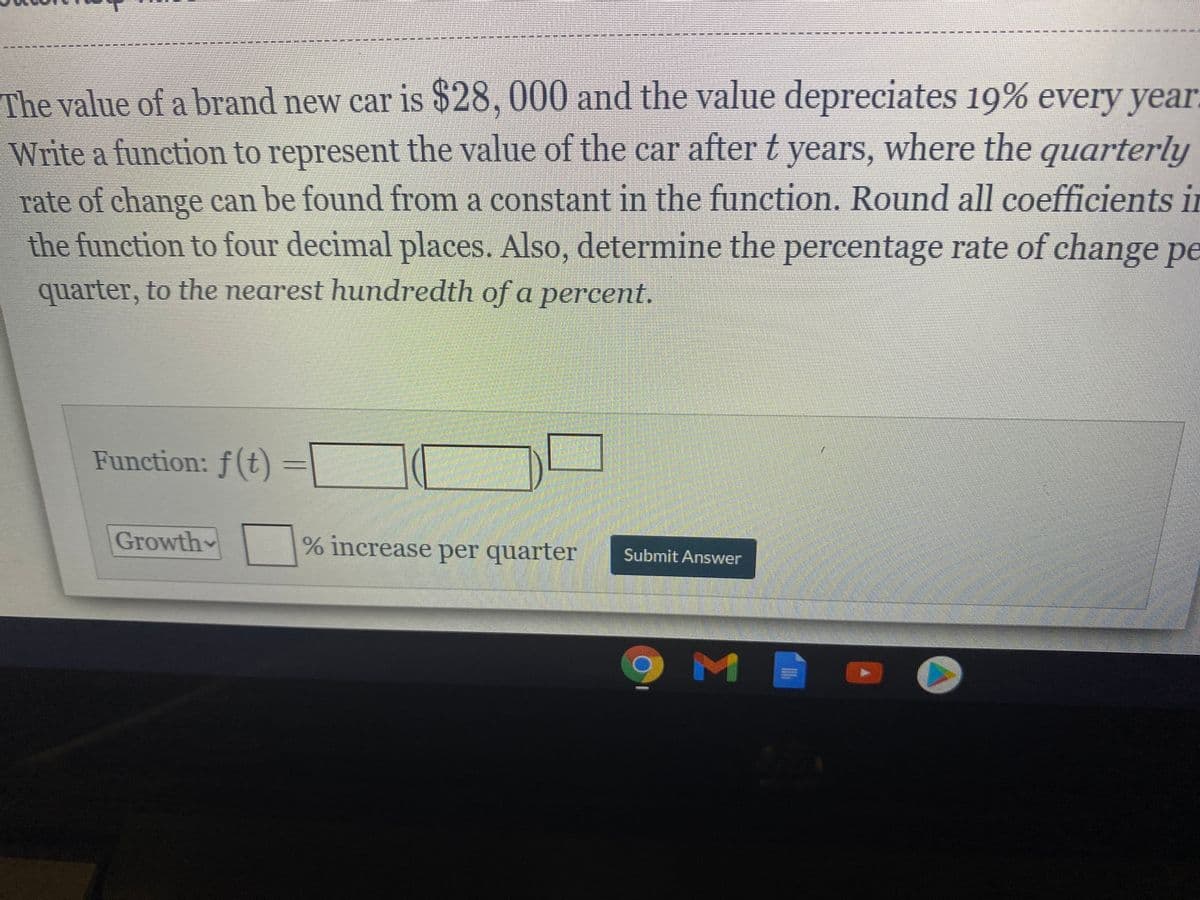 The value of a brand new car is $28, 000 and the value depreciates 19% every yea.
Write a function to represent the value of the car after t years, where the quarterly
rate of change can be found from a constant in the function. Round all coefficients in
the function to four decimal places, Also, determine the percentage rate of change pe
quarter, to the nearest hundredth of a percent.
Function: f(t)
Growth
% increase per quarter
Submit Answer
