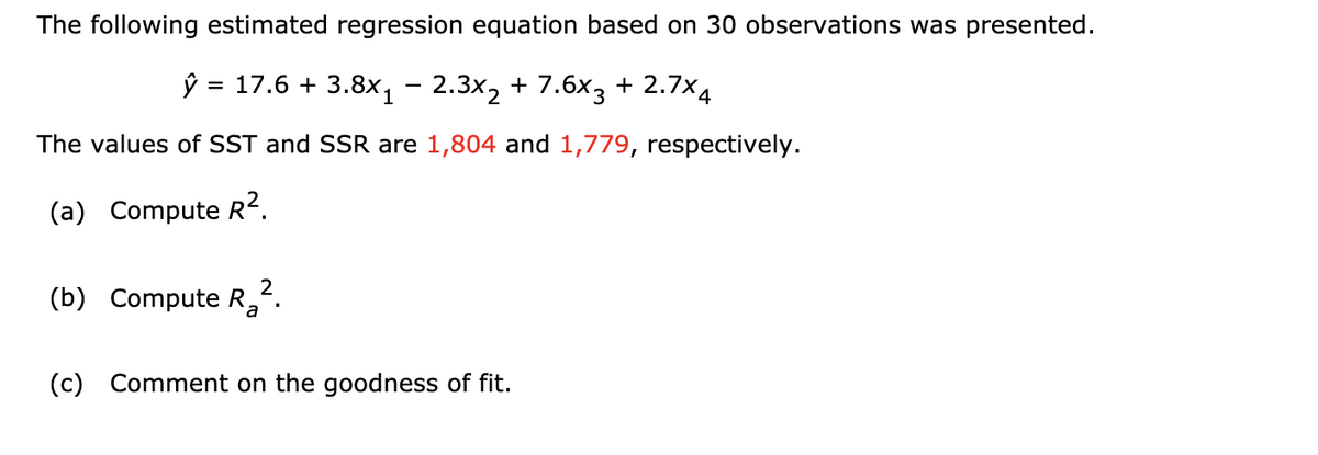 The following estimated regression equation based on 30 observations was presented.
ŷ = 17.6 + 3.8x, - 2.3x2 + 7.6x3 + 2.7×4
The values of SST and SSR are 1,804 and 1,779, respectively.
(a) Compute R2.
2
(b) Compute R,
(c) Comment on the goodness of fit.
