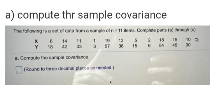 a) compute thr sample covariance
The following is a set of data from a sample of n= 11 items. Complete parts (a) through (c).
14
11
1 19 12
18
15
10 O
Y
18
42
33
3 57 36
15
54
45
30
a. Compute the sample covariance.
(Round to three decimal places as needed.)
26
