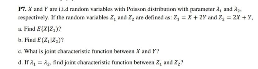 P7. X and Y are i.i.d random variables with Poisson distribution with parameter 1, and A2,
respectively. If the random variables Z, and Z2 are defined as: Z, = X + 2Y and Z2 = 2X + Y,
a. Find E{X|Z1)?
b. Find E (Z,|Z2)?
c. What is joint characteristic function between X and Y?
d. If 11 = 12, find joint characteristic function between Z, and Z2?
%3D
