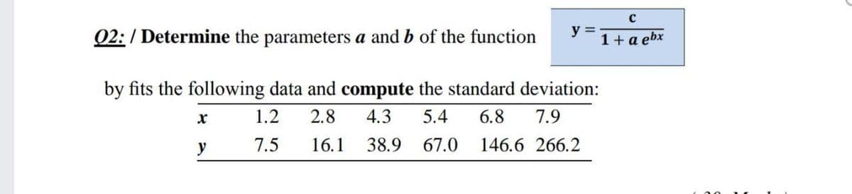 Q2:/ Determine the parameters a and b of the function
y =
* 1+ a ebx
by fits the following data and compute the standard deviation:
1.2
2.8
4.3
5.4
6.8
7.9
y
7.5
16.1
38.9 67.0 146.6 266.2
