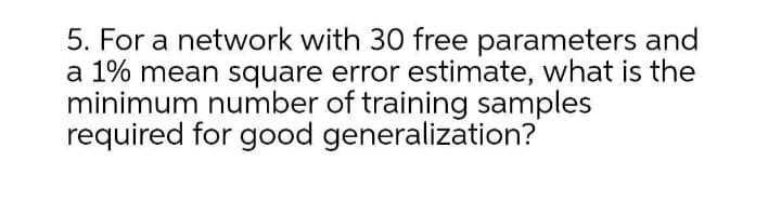5. For a network with 30 free parameters and
a 1% mean square error estimate, what is the
minimum number of training samples
required for good generalization?
