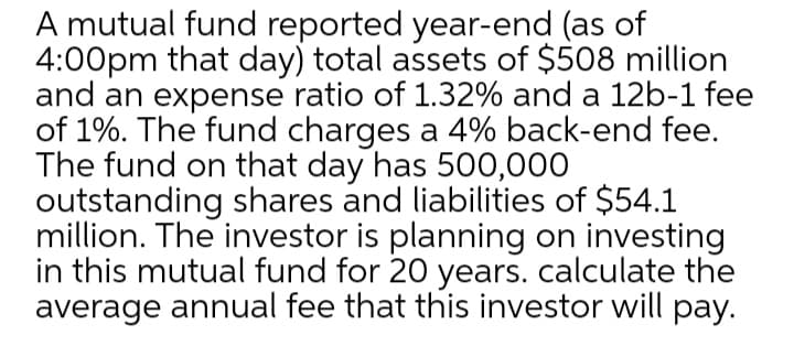 A mutual fund reported year-end (as of
4:00pm that day) total assets of $508 million
and an expense ratio of 1.32% and a 12b-1 fee
of 1%. The fund charges a 4% back-end fee.
The fund on that day has 500,000
outstanding shares and liabilities of $54.1
million. The investor is planning on investing
in this mutual fund for 20 years. calculate the
average annual fee that this investor will pay.
