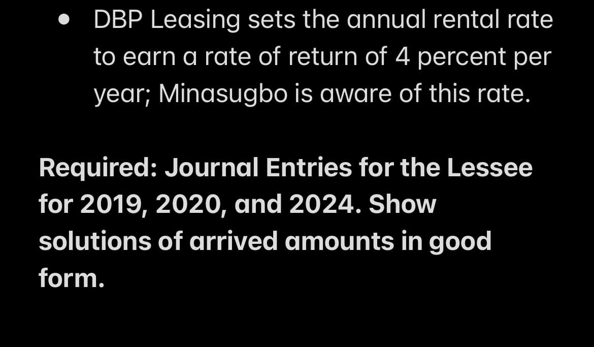 DBP Leasing sets the annual rental rate
to earn a rate of return of 4 percent per
year; Minasugbo is aware of this rate.
Required: Journal Entries for the Lessee
for 2019, 2020, and 2024. Show
solutions of arrived amounts in good
form.
