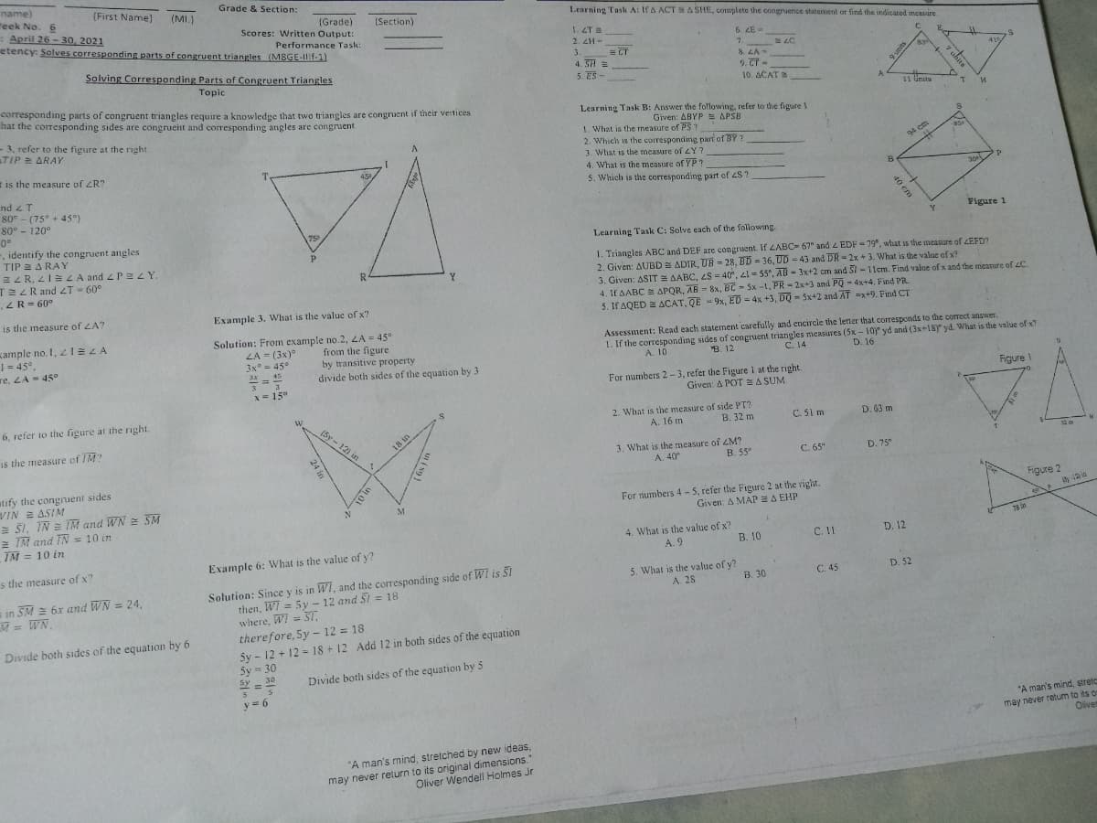 sy - 30
name)
eek No. 6
April 26 - 30, 2021
etency: Solves corresponding parts of congruent triangles (M8GE-Ilf-11
(First Name)
(MI.)
Grade & Section:
Learning Task A: IfA ACT A SHE, complete the congruence statement or find the indicated measure
(Grade)
Scores: Written Output:
(Section)
1. ET
2. ZH-
Performance Task:
= CT
4. SH =
5. ES -
6. ZE -
7.
8. LA-
9. CT-
3.
Solving Corresponding Parts of Congruent Triangles
Topic
10. ACAT
A
corresponding parts of congruent triangles require a knowledge that two triangles are congruent if their vertices
hat the corresponding sides are congrueint and corresponding angles are congruent
11 Gnits
Learning Task B: Answer the following, refer to the figure I
Given: ABYP = APSB
-3, refer to the figure at the right.
TIP = ARAY
1. What is the measure of PS ?
2. Which is the corresponding part of BY?
94 cm
3. What is the measure of LY?
E is the measure of ZR?
4. What is the measure of Y P ?
45
5. Which is the corresponding part of 2S ?
nd 2 T
80° - (75° + 45°)
80° - 120°
0°
, identify the congruent angles
TIP E A RAY
Figure 1
75
Learning Task C: Solve each of the following.
E L R, 21=LA and 4 Pe LY.
TEZRand 2T - 60°
.ZR= 60°
1. Triangles ABC and DEF are congruent. If LABC= 67" and 4 EDF = 79, what is the measure of LEFD?
2. Given: AUBD = ADIR, UB = 28, BD = 36, UD - 43 and DR -2x + 3. What is the value of x?
3. Given: ASIT = AABC, 2S = 40°, 2l = 55°, AB- 3x+2 cm and Si -11em. Find value of x and the measure of 4C.
4. If AABC E APQR, AB = 8x, BC - Sx -1, PR - 2x+3 and PQ - 4x+4, Find PR.
5. If AQED E ACAT, QE - 9x, ED = 4x +3, DQ - 5x+2 and AT =x+9. Find CT
R
Y.
is the measure of LA?
Example 3. What is the value of x?
ample no. I, IELA
| = 45°.
re, LA= 45°
Solution: From example no.2, LA = 45°
LA = (3x)°
3x° = 45°
3x- 45
3 3
x= 15°
from the figure
by transitive property
divide both sides of the equation by 3
Assessment: Read each statement carefully and encircle the letter that corresponds to the correct answer.
1. If the corresponding sides of congruent triangles measures (5x - 10y yd and (3x+18)" yd. What is the value of x?
C. 14
A. 10
B. 12
D. 16
For mumbers 2- 3, refer the Figure 1 at the right.
Given: A POT SA SUM
Figure 1
6, refer to the figure at the right.
2. What is the measure of side PT?
A. 16 m
(5y - 12) in
C. 51 m
B. 32 m
D. 63 m
Is the measure of IM?
3. What is the measure of 4M?
A. 40
D. 75"
B. 55°
C. 65"
atify the congnuent sides
WIN ASIM
E Ši, IN = IM and WN = SM
2 IM and IN = 10 in
For numbers 4 - 5, refer the Figure 2 at the vight.
Given: A MAP 2 A EHP
Figure 2
12 in
M
76 n
4. What is the value of x?
A. 9
IM = 10 in
B. 10
C. 11
D. 12
s the measure of x?
Example 6: What is the value of y?
Solution: Since y is in WI, and the corresponding side of WI is SI
then, WI = 5y - 12 and 5I = 18
where, Wi = 3T,
5. What is the value of y?
A. 28
в 30
C. 45
D. 52
s in SM = 6x and WN = 24,
M = WN.
therefore, 5y - 12 = 18
Sy - 12 + 12 =18 + 12 Add 12 in both sides of the equation
Sy = 30
Divide both sides of the equation by 6
30
sy =
Divide both sides of the equation by 5
y = 6
"A man's mind, stretc
may never retum to its or
Olivem
"A man's mind, stretched by new ideas,
may never relurn to its original dimensions.
Oliver Wendell Holmes Jr
7 uhits
sarun 6
40 cm
18 in
24 in
