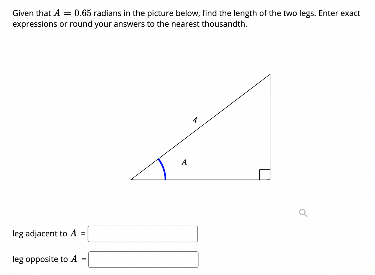 Given that A
0.65 radians in the picture below, find the length of the two legs. Enter exact
expressions or round your answers to the nearest thousandth.
4
A
leg adjacent to A
leg opposite to A
