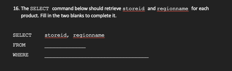 16. The SELECT command below should retrieve storeid and regionname for each
product. Fill in the two blanks to complete it.
wiv n i n
SELECT
storeid, regionname
FROM
WHERE
