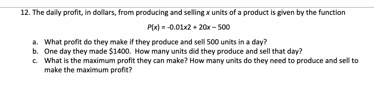 12. The daily profit, in dollars, from producing and selling x units of a product is given by the function
P(x) = -0.01x2 + 20x – 500
a. What profit do they make if they produce and sell 500 units in a day?
b. One day they made $1400. How many units did they produce and sell that day?
c. What is the maximum profit they can make? How many units do they need to produce and sell to
make the maximum profit?
