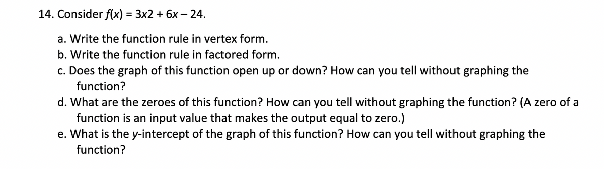 14. Consider f(x) = 3x2 + 6x – 24.
a. Write the function rule in vertex form.
b. Write the function rule in factored form.
c. Does the graph of this function open up or down? How can you tell without graphing the
function?
d. What are the zeroes of this function? How can you tell without graphing the function? (A zero of a
function is an input value that makes the output equal to zero.)
e. What is the y-intercept of the graph of this function? How can you tell without graphing the
function?
